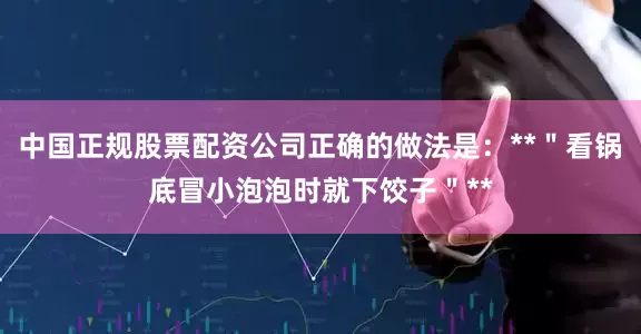 中国正规股票配资公司正确的做法是：**＂看锅底冒小泡泡时就下饺子＂**