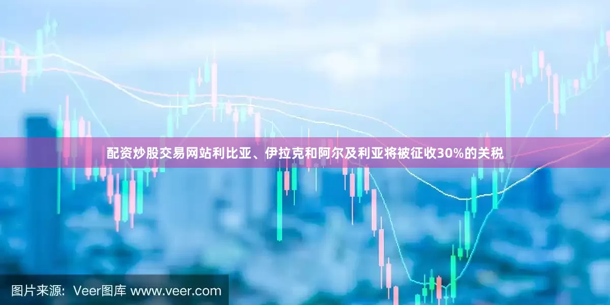 配资炒股交易网站利比亚、伊拉克和阿尔及利亚将被征收30%的关税