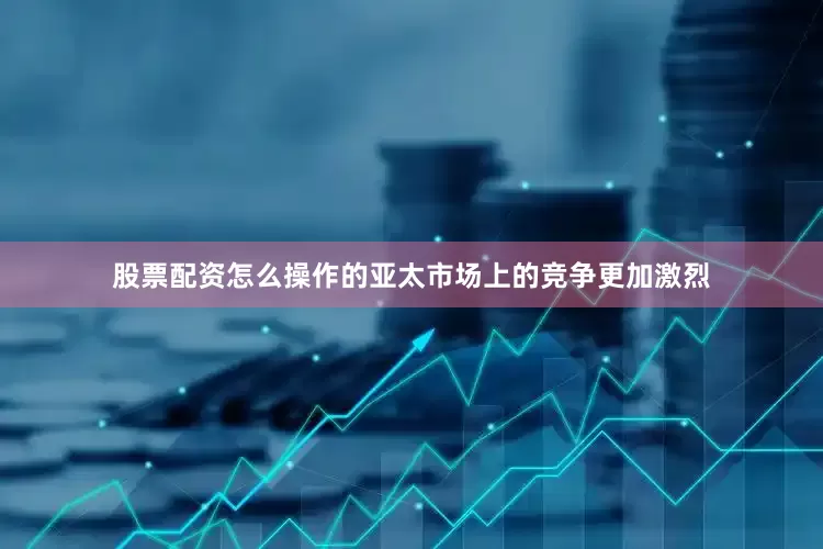 股票配资怎么操作的亚太市场上的竞争更加激烈