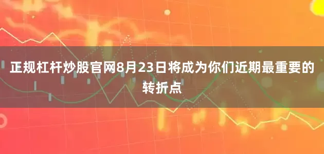 正规杠杆炒股官网8月23日将成为你们近期最重要的转折点