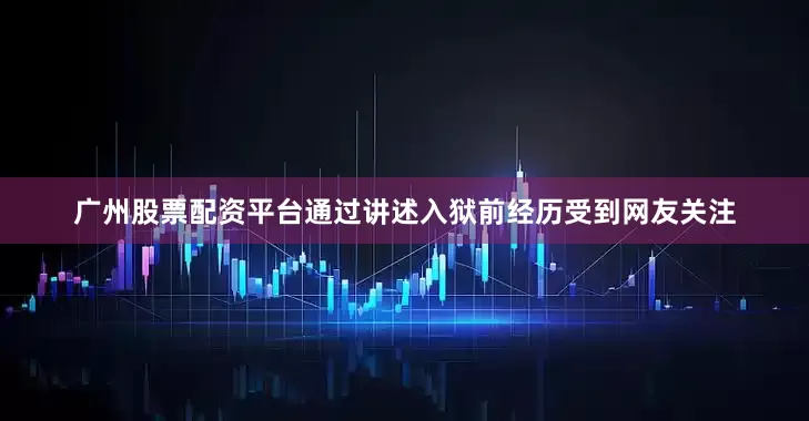 广州股票配资平台通过讲述入狱前经历受到网友关注