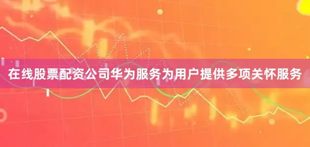 在线股票配资公司华为服务为用户提供多项关怀服务