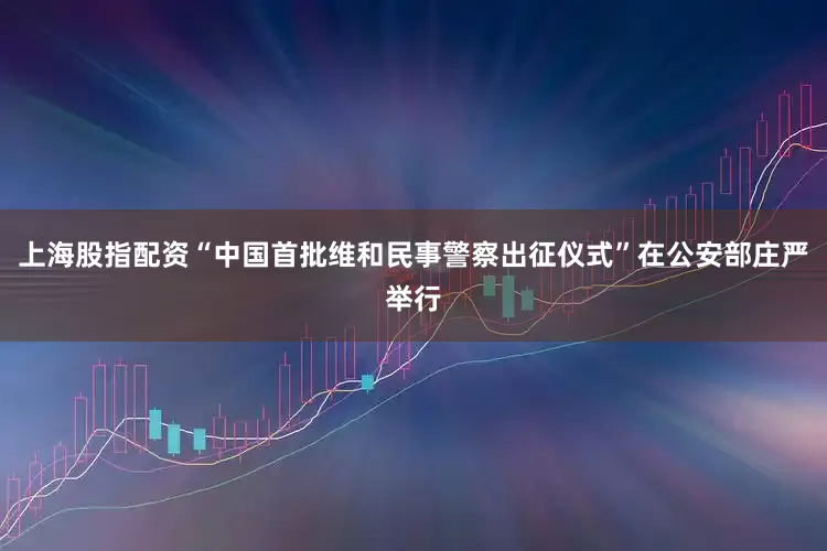 上海股指配资“中国首批维和民事警察出征仪式”在公安部庄严举行