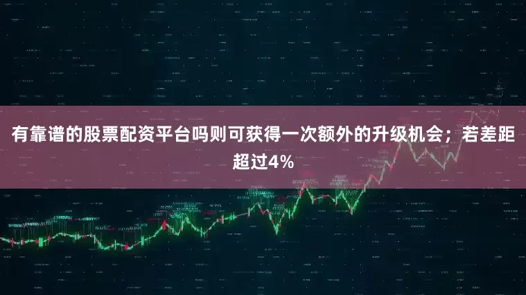 有靠谱的股票配资平台吗则可获得一次额外的升级机会；若差距超过4%
