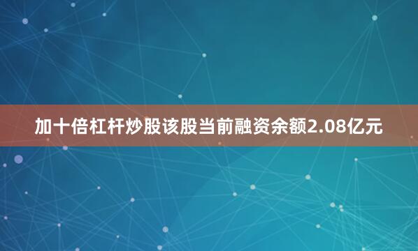 加十倍杠杆炒股该股当前融资余额2.08亿元