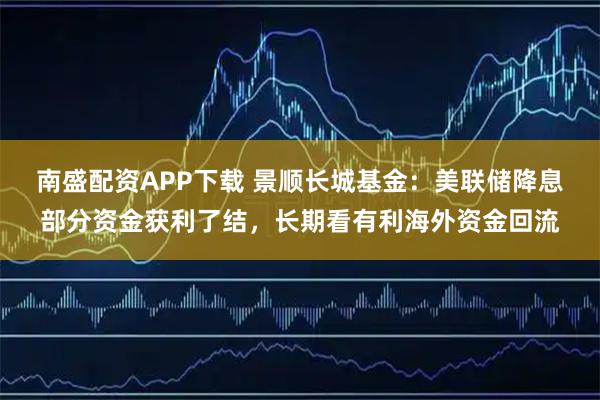 南盛配资APP下载 景顺长城基金:美联储降息部分资金获利了结,长期看有利海外资金回流
