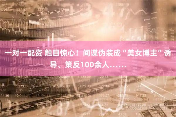 一对一配资 触目惊心！间谍伪装成“美女博主”诱导、策反100余人……