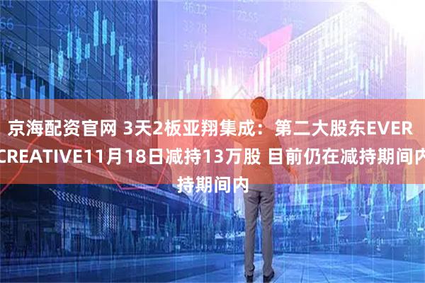 京海配资官网 3天2板亚翔集成:第二大股东EVER CREATIVE11月18日减持13万股 目前仍在减持期间内