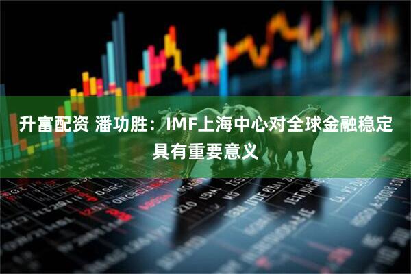 升富配资 潘功胜:IMF上海中心对全球金融稳定具有重要意义