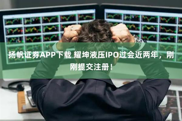 扬帆证券APP下载 耀坤液压IPO过会近两年，刚刚提交注册！