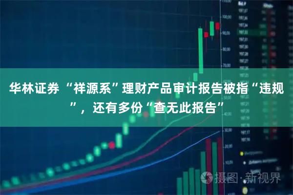 华林证券 “祥源系”理财产品审计报告被指“违规”,还有多份“查无此报告”