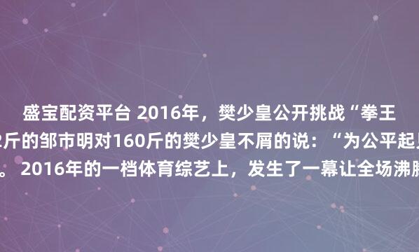 盛宝配资平台 2016年,樊少皇公开挑战“拳王”邹市明,登台后,92斤的邹市明对160斤的樊少皇不屑的说:“为公平起见,我让你一只手”。 2016年的一档体育综艺上,发生了一幕让全场沸腾的场景,160斤的樊少皇昂首挺胸登上拳击台,公开挑战92斤的拳王邹市明。 没想到刚站定,邹市明就带着点不屑的语...