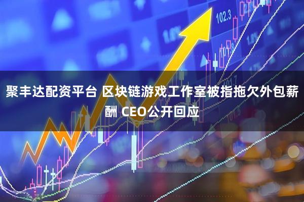 聚丰达配资平台 区块链游戏工作室被指拖欠外包薪酬 CEO公开回应