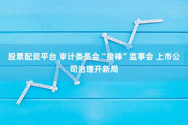 股票配资平台 审计委员会“接棒”监事会 上市公司治理开新局