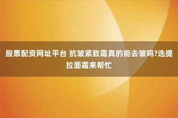 股票配资网址平台 抗皱紧致霜真的能去皱吗?选提拉面霜来帮忙