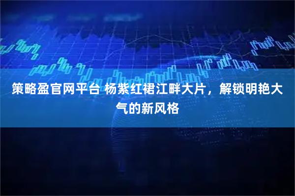 策略盈官网平台 杨紫红裙江畔大片，解锁明艳大气的新风格
