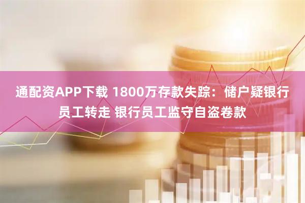 通配资APP下载 1800万存款失踪：储户疑银行员工转走 银行员工监守自盗卷款