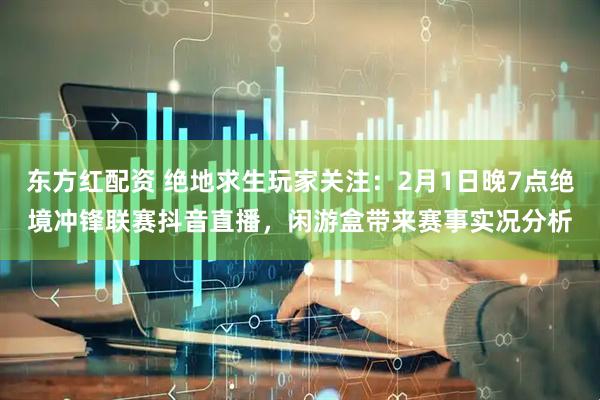 东方红配资 绝地求生玩家关注：2月1日晚7点绝境冲锋联赛抖音直播，闲游盒带来赛事实况分析