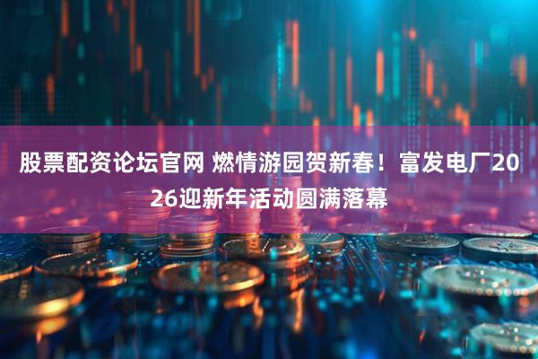股票配资论坛官网 燃情游园贺新春！富发电厂2026迎新年活动圆满落幕