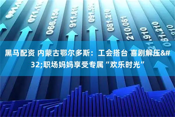 黑马配资 内蒙古鄂尔多斯：工会搭台 喜剧解压 职场妈妈享受专属“欢乐时光”