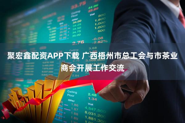 聚宏鑫配资APP下载 广西梧州市总工会与市茶业商会开展工作交流