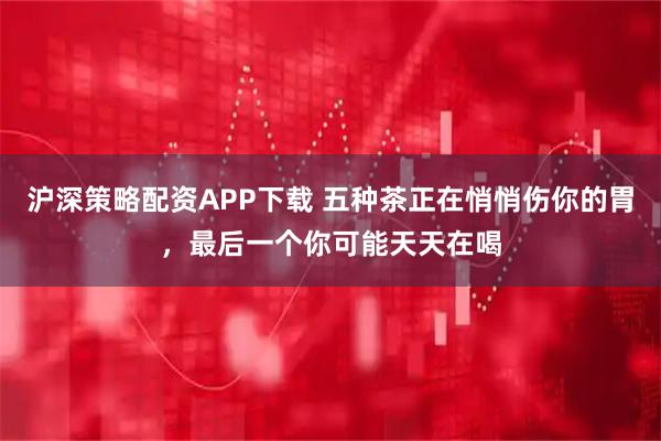 沪深策略配资APP下载 五种茶正在悄悄伤你的胃，最后一个你可能天天在喝