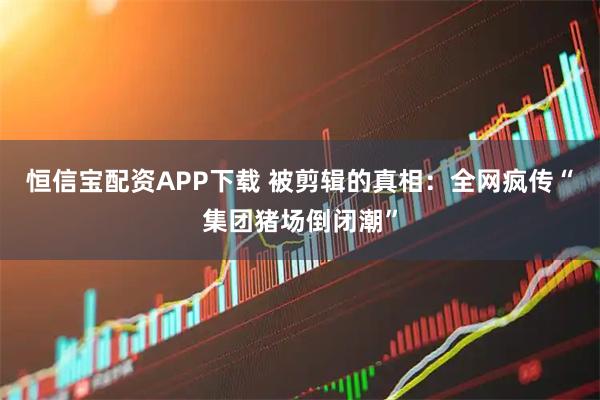恒信宝配资APP下载 被剪辑的真相:全网疯传“集团猪场倒闭潮”