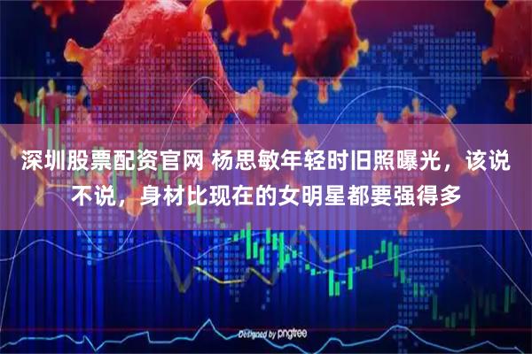 深圳股票配资官网 杨思敏年轻时旧照曝光，该说不说，身材比现在的女明星都要强得多