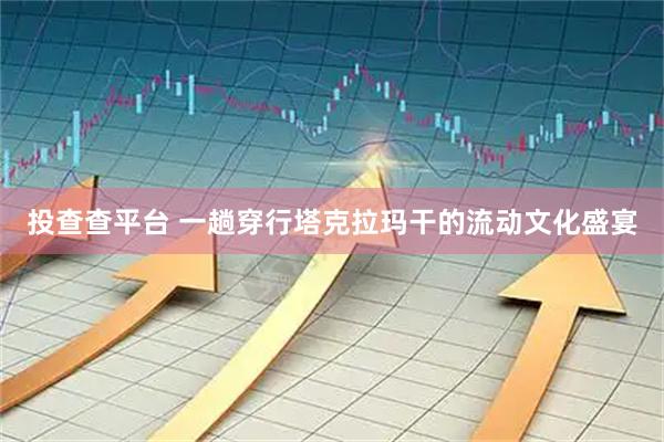 投查查平台 一趟穿行塔克拉玛干的流动文化盛宴