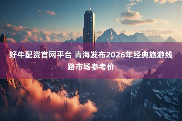 好牛配资官网平台 青海发布2026年经典旅游线路市场参考价