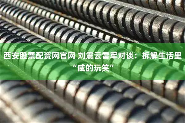 西安股票配资网官网 刘震云雷军对谈：拆解生活里“咸的玩笑”