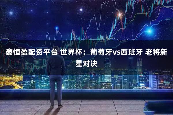 鑫恒盈配资平台 世界杯：葡萄牙vs西班牙 老将新星对决