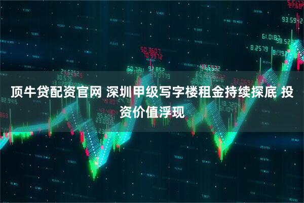 顶牛贷配资官网 深圳甲级写字楼租金持续探底 投资价值浮现