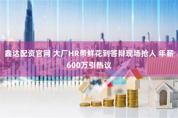 鑫达配资官网 大厂HR带鲜花到答辩现场抢人 年薪600万引热议