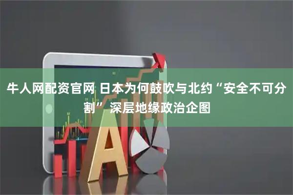 牛人网配资官网 日本为何鼓吹与北约“安全不可分割” 深层地缘政治企图