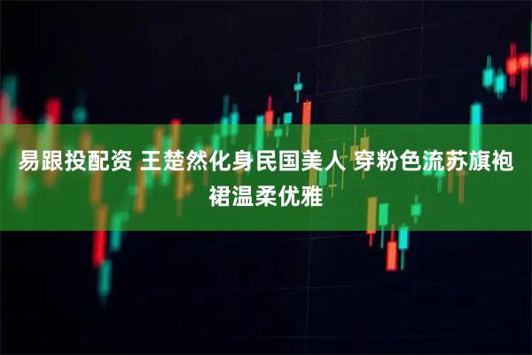 易跟投配资 王楚然化身民国美人 穿粉色流苏旗袍裙温柔优雅