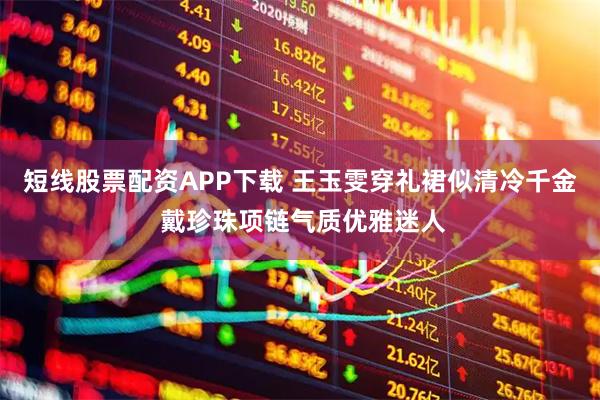 短线股票配资APP下载 王玉雯穿礼裙似清冷千金 戴珍珠项链气质优雅迷人
