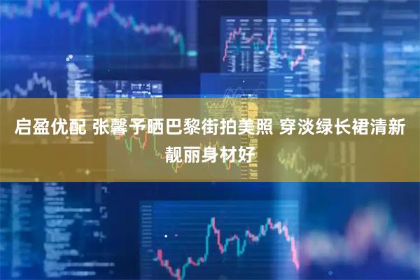 启盈优配 张馨予晒巴黎街拍美照 穿淡绿长裙清新靓丽身材好