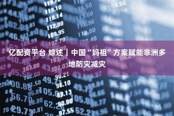 亿配资平台 综述｜中国“妈祖”方案赋能非洲多地防灾减灾