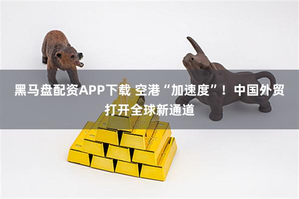 黑马盘配资APP下载 空港“加速度”!中国外贸打开全球新通道