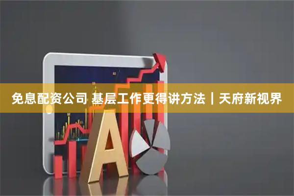 免息配资公司 基层工作更得讲方法｜天府新视界
