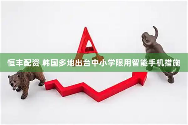 恒丰配资 韩国多地出台中小学限用智能手机措施