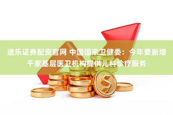 途乐证券配资官网 中国国家卫健委：今年要新增千家基层医卫机构提供儿科诊疗服务