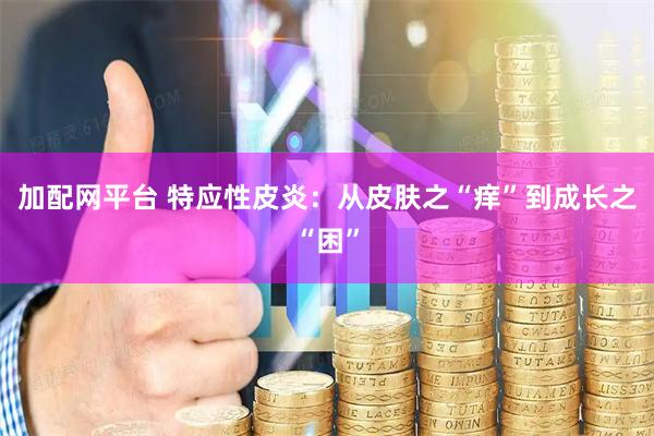 加配网平台 特应性皮炎：从皮肤之“痒”到成长之“困”