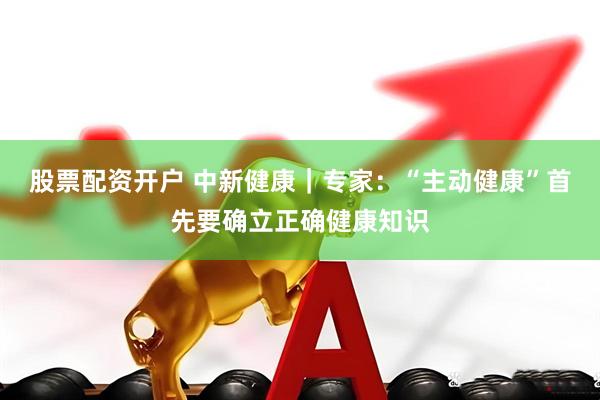 股票配资开户 中新健康｜专家：“主动健康”首先要确立正确健康知识