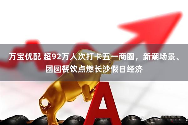 万宝优配 超92万人次打卡五一商圈，新潮场景、团圆餐饮点燃长沙假日经济