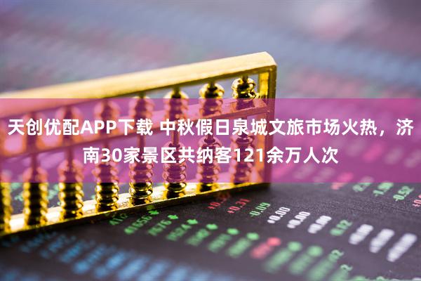 天创优配APP下载 中秋假日泉城文旅市场火热，济南30家景区共纳客121余万人次
